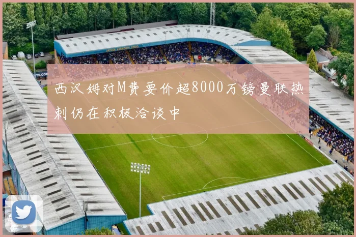 西汉姆对M费要价超8000万镑曼联热刺仍在积极洽谈中