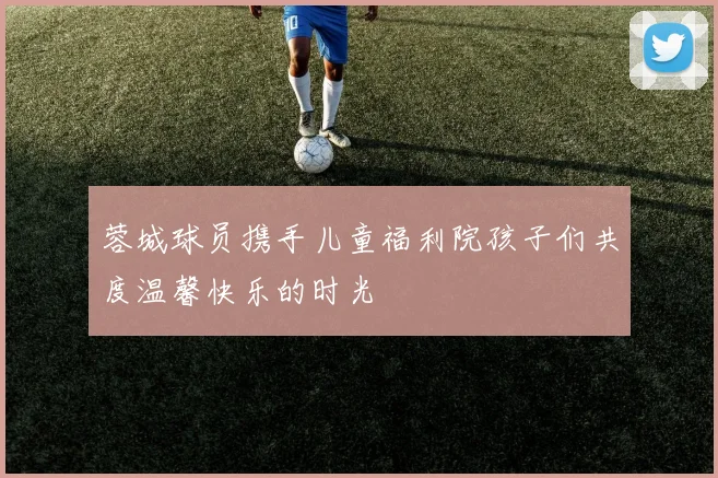 蓉城球员携手儿童福利院孩子们共度温馨快乐的时光