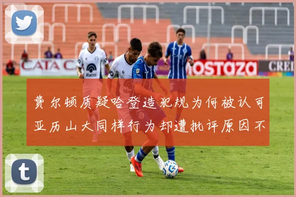 费尔顿质疑哈登造犯规为何被认可亚历山大同样行为却遭批评原因不明