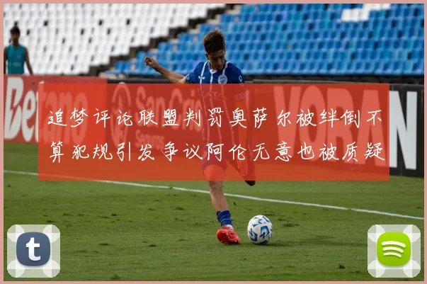 追梦评论联盟判罚奥萨尔被绊倒不算犯规引发争议阿伦无意也被质疑