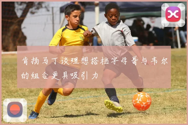 肯扬马丁谈理想搭档字母哥与韦尔的组合更具吸引力