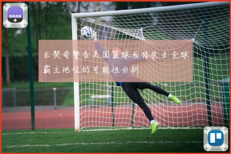 东契奇警告美国篮球或将失去全球霸主地位的可能性分析