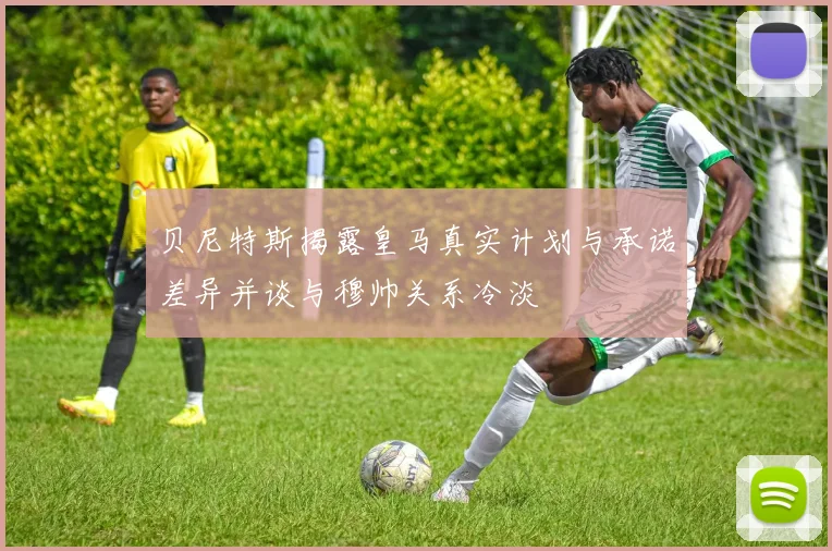 贝尼特斯揭露皇马真实计划与承诺差异并谈与穆帅关系冷淡