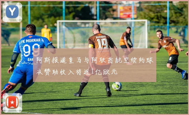 阿斯报道皇马与阿联酋航空续约球衣赞助收入将近1亿欧元