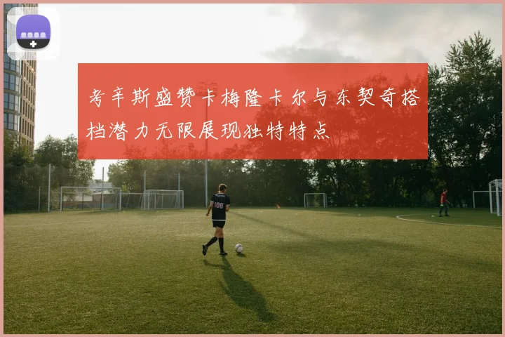 考辛斯盛赞卡梅隆卡尔与东契奇搭档潜力无限展现独特特点