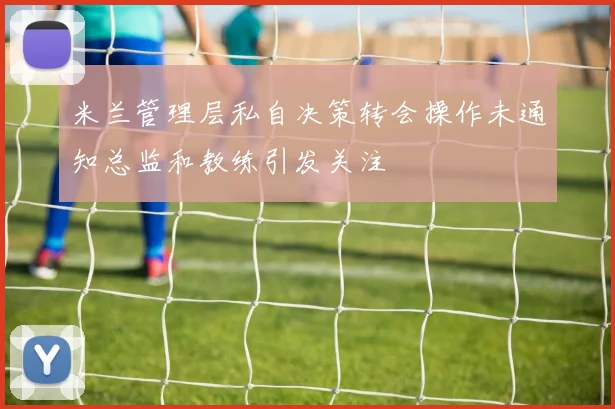 米兰管理层私自决策转会操作未通知总监和教练引发关注