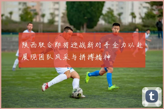 陕西联合即将迎战新对手全力以赴展现团队风采与拼搏精神